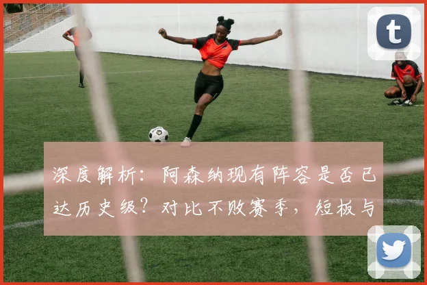 深度解析：阿森纳现有阵容是否已达历史级？对比不败赛季，短板与争冠前景全分析