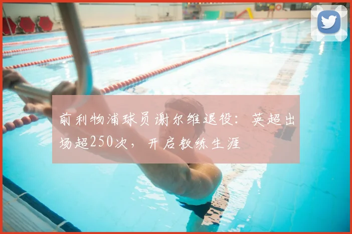 前利物浦球员谢尔维退役：英超出场超250次，开启教练生涯