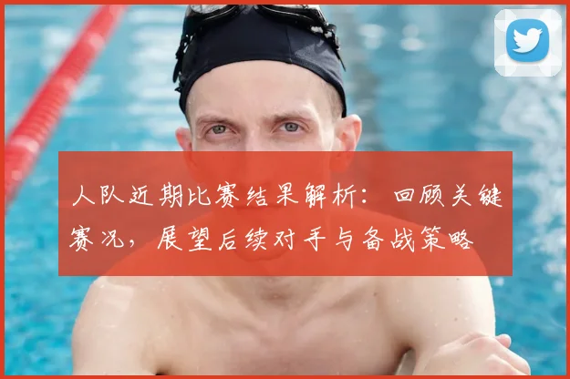 人队近期比赛结果解析：回顾关键赛况，展望后续对手与备战策略