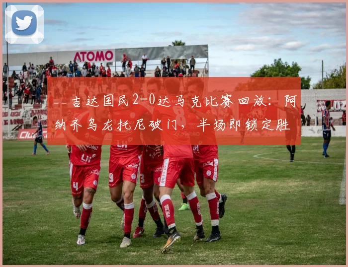 __吉达国民2-0达马克比赛回放：阿纳齐乌龙托尼破门，半场即锁定胜局__