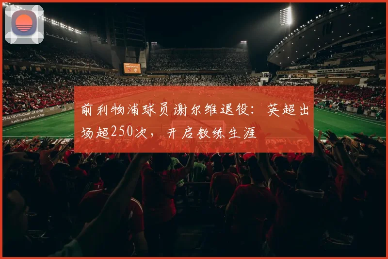 前利物浦球员谢尔维退役：英超出场超250次，开启教练生涯