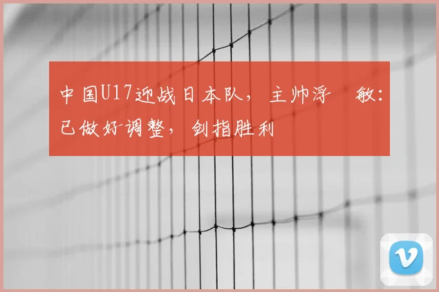 中国U17迎战日本队，主帅浮嶋敏：已做好调整，剑指胜利