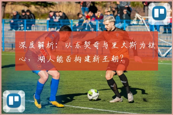 深度解析:以东契奇与里夫斯为核心,湖人能否构建新王朝?