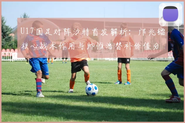 U17国足对阵沙特首发解析：邝兆镭核心战术作用与帅惟浩替补价值分析