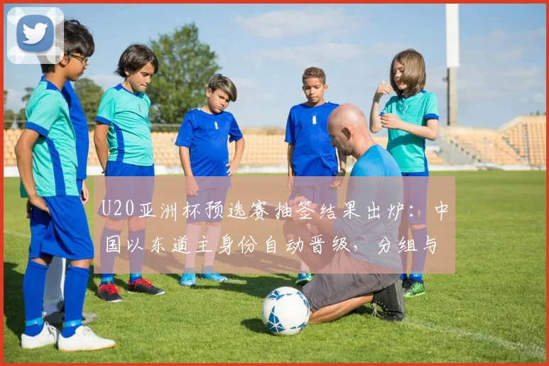 U20亚洲杯预选赛抽签结果出炉：中国以东道主身份自动晋级，分组与出线形势解析