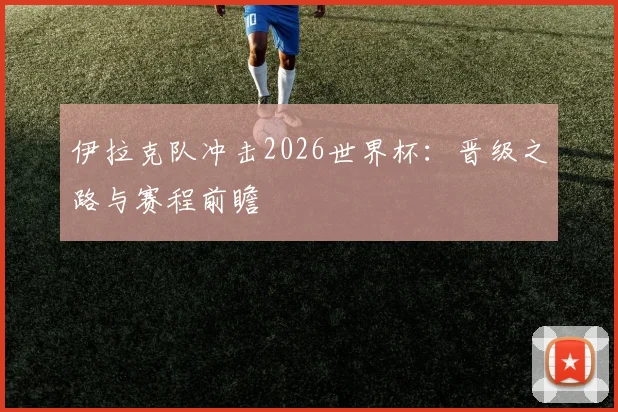 伊拉克队冲击2026世界杯：晋级之路与赛程前瞻