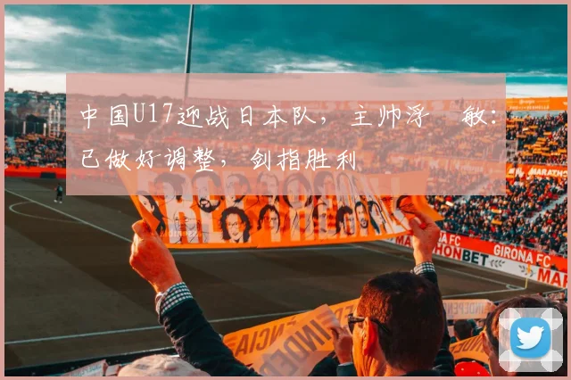 中国U17迎战日本队，主帅浮嶋敏：已做好调整，剑指胜利