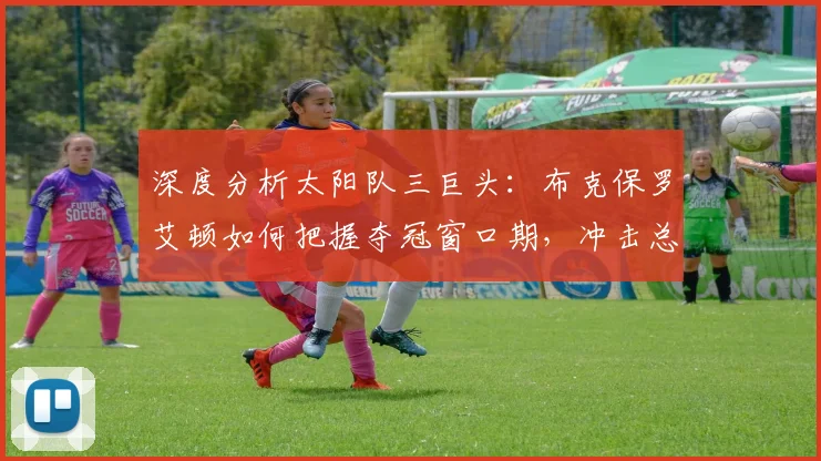 深度分析太阳队三巨头：布克保罗艾顿如何把握夺冠窗口期，冲击总冠军的关键因素与前景展望