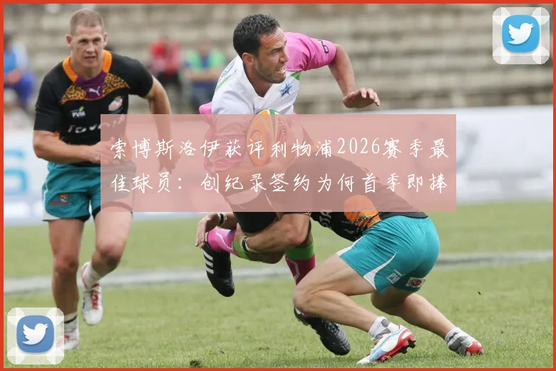 索博斯洛伊获评利物浦2026赛季最佳球员：创纪录签约为何首季即捧奖？细节与数据全解析