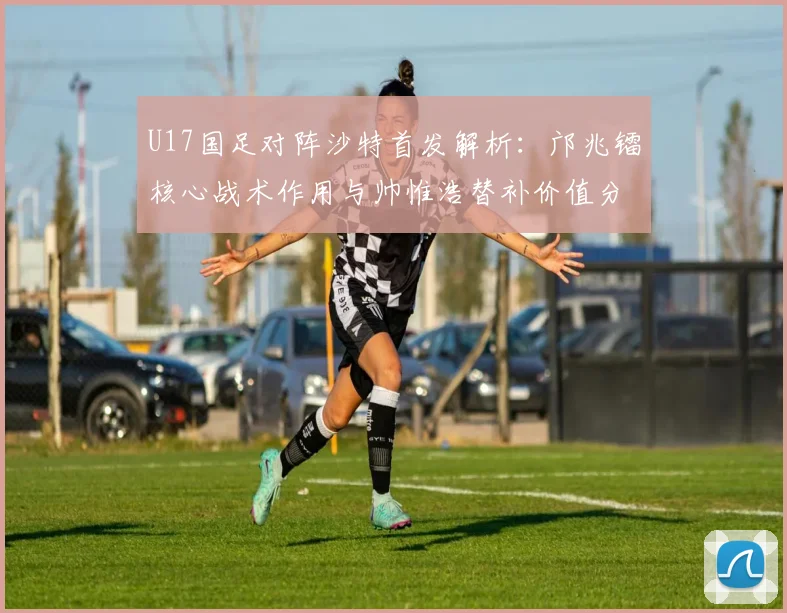 U17国足对阵沙特首发解析：邝兆镭核心战术作用与帅惟浩替补价值分析