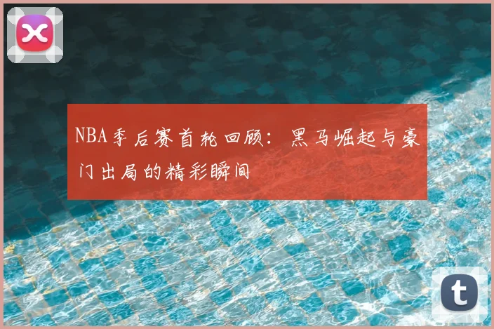 NBA季后赛首轮回顾：黑马崛起与豪门出局的精彩瞬间